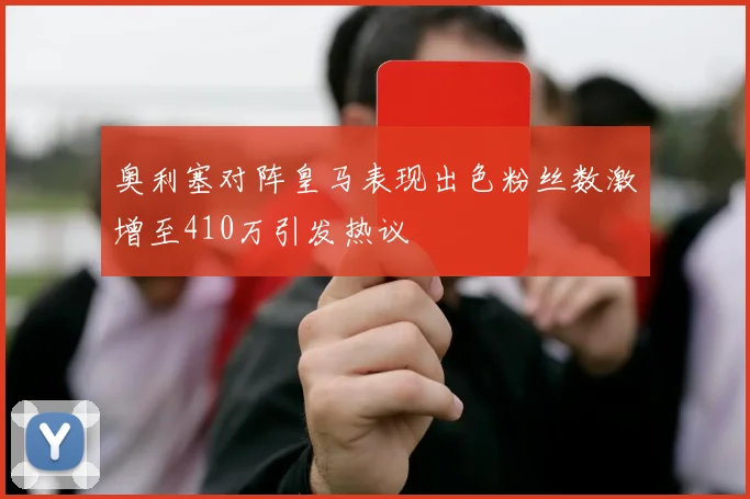 奥利塞对阵皇马表现出色粉丝数激增至410万引发热议