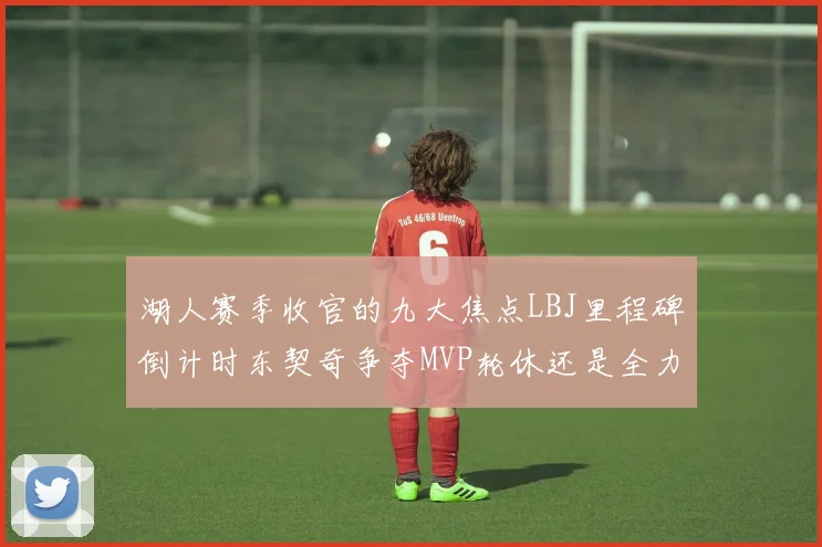 湖人赛季收官的九大焦点LBJ里程碑倒计时东契奇争夺MVP轮休还是全力以赴