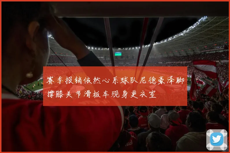 赛季报销依然心系球队尼德豪泽脚撑膝关节滑板车现身更衣室