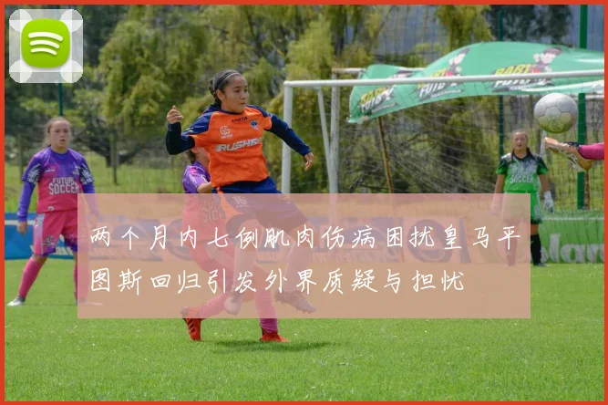 两个月内七例肌肉伤病困扰皇马平图斯回归引发外界质疑与担忧
