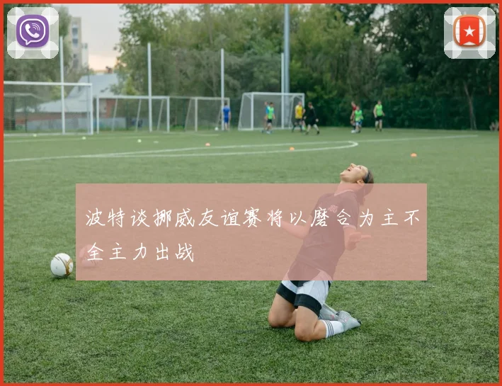 波特谈挪威友谊赛将以磨合为主不全主力出战