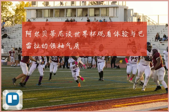 阿尔贝蒂尼谈世界杯观看体验与巴雷拉的领袖气质
