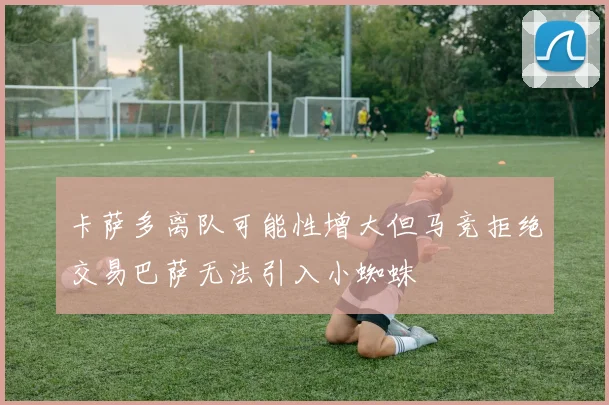 卡萨多离队可能性增大但马竞拒绝交易巴萨无法引入小蜘蛛