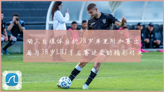 湖人自媒体分析38岁库里附加赛出局与38岁LBJ季后赛逆袭的精彩对决