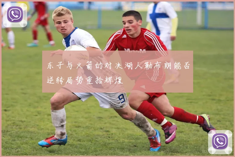 东子与火箭的对决湖人勒布朗能否逆转局势重拾辉煌
