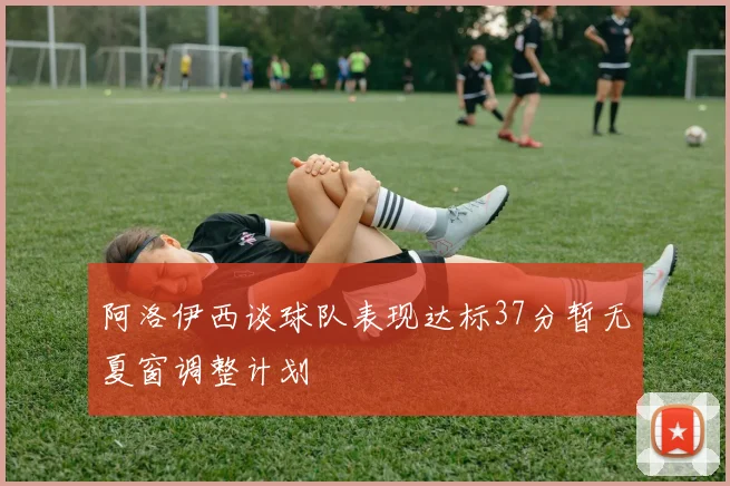 阿洛伊西谈球队表现达标37分暂无夏窗调整计划