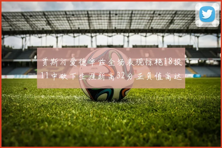 贾斯汀爱德华兹全场表现惊艳18投11中砍下生涯新高32分正负值高达47