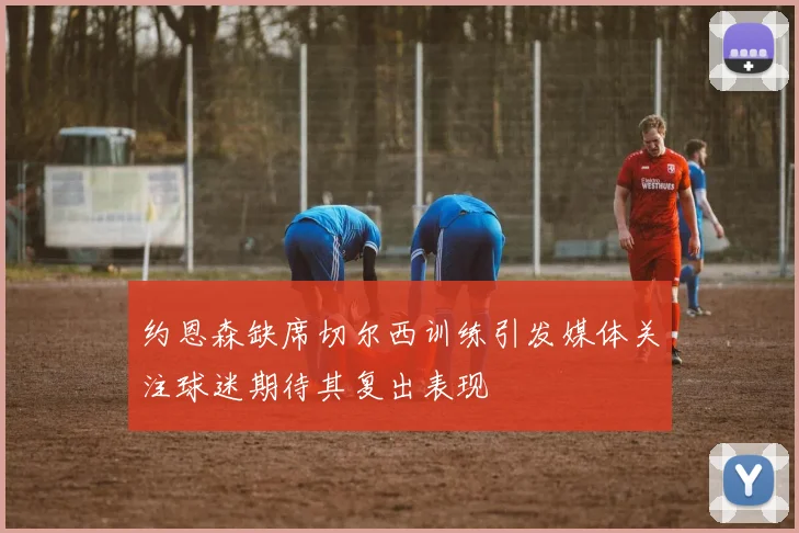 约恩森缺席切尔西训练引发媒体关注球迷期待其复出表现