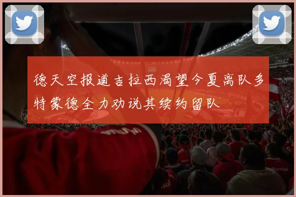 德天空报道吉拉西渴望今夏离队多特蒙德全力劝说其续约留队