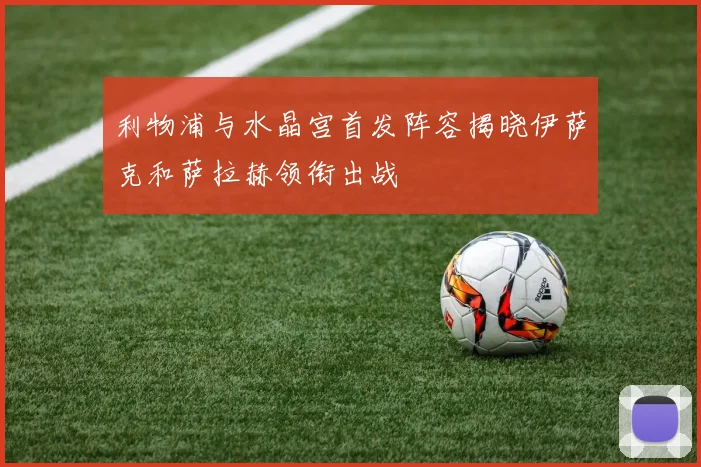 利物浦与水晶宫首发阵容揭晓伊萨克和萨拉赫领衔出战