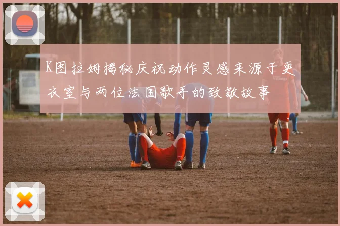 K图拉姆揭秘庆祝动作灵感来源于更衣室与两位法国歌手的致敬故事