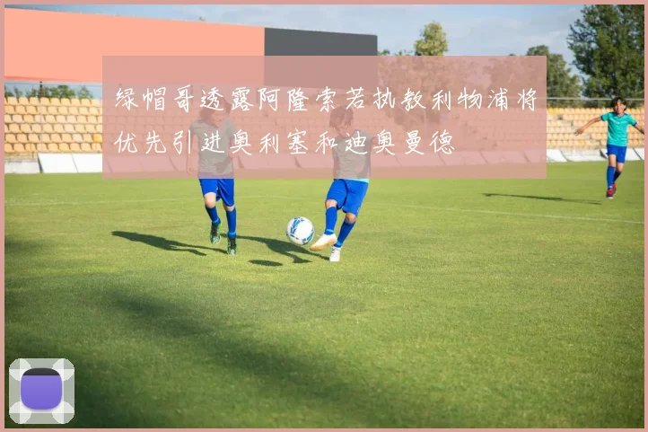 绿帽哥透露阿隆索若执教利物浦将优先引进奥利塞和迪奥曼德