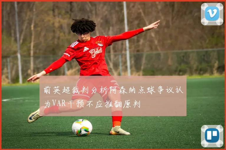 前英超裁判分析阿森纳点球争议认为VAR干预不应推翻原判
