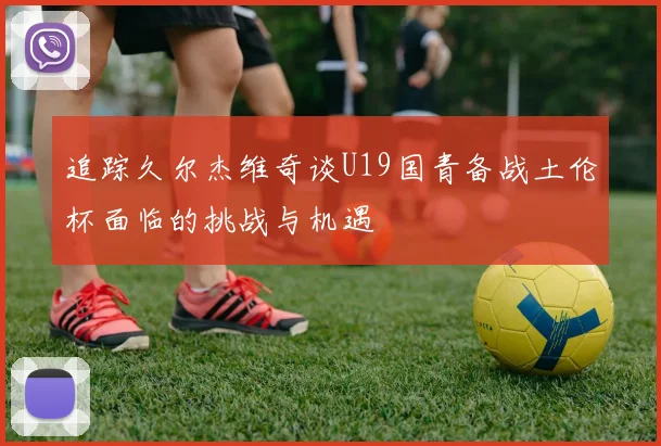 追踪久尔杰维奇谈U19国青备战土伦杯面临的挑战与机遇