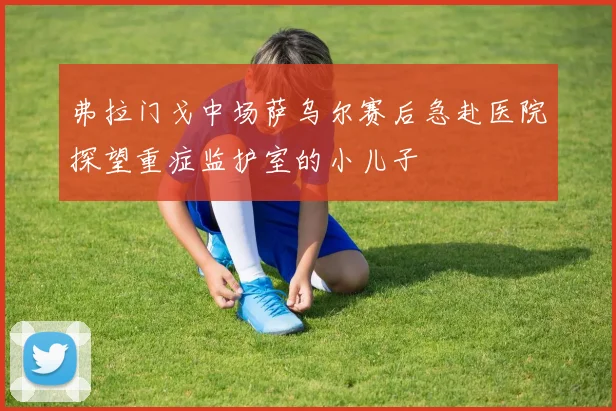 弗拉门戈中场萨乌尔赛后急赴医院探望重症监护室的小儿子